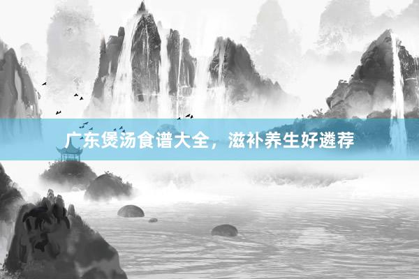广东煲汤食谱大全，滋补养生好遴荐